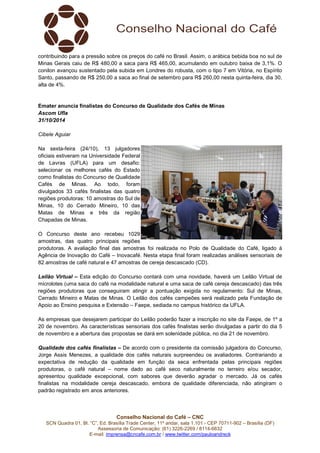 contribuindo para a pressão sobre os preços do café no Brasil. Assim, o arábica bebida boa no sul de 
Minas Gerais caiu de R$ 480,00 a saca para R$ 465,00, acumulando em outubro baixa de 3,1%. O 
conilon avançou sustentado pela subida em Londres do robusta, com o tipo 7 em Vitória, no Espírito 
Santo, passando de R$ 250,00 a saca ao final de setembro para R$ 260,00 nesta quinta-feira, dia 30, 
alta de 4%. 
Emater anuncia finalistas do Concurso de Qualidade dos Cafés de Minas 
Ascom Ufla 
31/10/2014 
Conselho Nacional do Café – CNC 
SCN Quadra 01, Bl. “C”, Ed. Brasília Trade Center, 11º andar, sala 1.101 - CEP 70711-902 – Brasília (DF) 
Assessoria de Comunicação: (61) 3226-2269 / 8114-6632 
E-mail: imprensa@cncafe.com.br / www.twitter.com/pauloandreck 
Cibele Aguiar 
Na sexta-feira (24/10), 13 julgadores 
oficiais estiveram na Universidade Federal 
de Lavras (UFLA) para um desafio: 
selecionar os melhores cafés do Estado 
como finalistas do Concurso de Qualidade 
Cafés de Minas. Ao todo, foram 
divulgados 33 cafés finalistas das quatro 
regiões produtoras: 10 amostras do Sul de 
Minas, 10 do Cerrado Mineiro, 10 das 
Matas de Minas e três da região 
Chapadas de Minas. 
O Concurso deste ano recebeu 1029 
amostras, das quatro principais regiões 
produtoras. A avaliação final das amostras foi realizada no Polo de Qualidade do Café, ligado à 
Agência de Inovação do Café – Inovacafé. Nesta etapa final foram realizadas análises sensoriais de 
82 amostras de café natural e 47 amostras de cereja descascado (CD). 
Leilão Virtual – Esta edição do Concurso contará com uma novidade, haverá um Leilão Virtual de 
microlotes (uma saca do café na modalidade natural e uma saca de café cereja descascado) das três 
regiões produtoras que conseguiram atingir a pontuação exigida no regulamento: Sul de Minas, 
Cerrado Mineiro e Matas de Minas. O Leilão dos cafés campeões será realizado pela Fundação de 
Apoio ao Ensino pesquisa e Extensão – Faepe, sediada no campus histórico da UFLA. 
As empresas que desejarem participar do Leilão poderão fazer a inscrição no site da Faepe, de 1º a 
20 de novembro. As características sensoriais dos cafés finalistas serão divulgadas a partir do dia 5 
de novembro e a abertura das propostas se dará em solenidade pública, no dia 21 de novembro. 
Qualidade dos cafés finalistas – De acordo com o presidente da comissão julgadora do Concurso, 
Jorge Assis Menezes, a qualidade dos cafés naturais surpreendeu os avaliadores. Contrariando a 
expectativa de redução da qualidade em função da seca enfrentada pelas principais regiões 
produtoras, o café natural – nome dado ao café seco naturalmente no terreiro e/ou secador, 
apresentou qualidade excepcional, com sabores que deverão agradar o mercado. Já os cafés 
finalistas na modalidade cereja descascado, embora de qualidade diferenciada, não atingiram o 
padrão registrado em anos anteriores. 
 