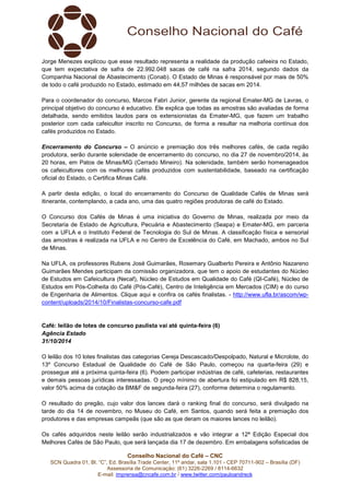 Jorge Menezes explicou que esse resultado representa a realidade da produção cafeeira no Estado, 
que tem expectativa de safra de 22.992.048 sacas de café na safra 2014, segundo dados da 
Companhia Nacional de Abastecimento (Conab). O Estado de Minas é responsável por mais de 50% 
de todo o café produzido no Estado, estimado em 44,57 milhões de sacas em 2014. 
Para o coordenador do concurso, Marcos Fabri Junior, gerente da regional Emater-MG de Lavras, o 
principal objetivo do concurso é educativo. Ele explica que todas as amostras são avaliadas de forma 
detalhada, sendo emitidos laudos para os extensionistas da Emater-MG, que fazem um trabalho 
posterior com cada cafeicultor inscrito no Concurso, de forma a resultar na melhoria contínua dos 
cafés produzidos no Estado. 
Encerramento do Concurso – O anúncio e premiação dos três melhores cafés, de cada região 
produtora, serão durante solenidade de encerramento do concurso, no dia 27 de novembro/2014, às 
20 horas, em Patos de Minas/MG (Cerrado Mineiro). Na solenidade, também serão homenageados 
os cafeicultores com os melhores cafés produzidos com sustentabilidade, baseado na certificação 
oficial do Estado, o Certifica Minas Café. 
A partir desta edição, o local do encerramento do Concurso de Qualidade Cafés de Minas será 
itinerante, contemplando, a cada ano, uma das quatro regiões produtoras de café do Estado. 
O Concurso dos Cafés de Minas é uma iniciativa do Governo de Minas, realizada por meio da 
Secretaria de Estado de Agricultura, Pecuária e Abastecimento (Seapa) e Emater-MG, em parceria 
com a UFLA e o Instituto Federal de Tecnologia do Sul de Minas. A classificação física e sensorial 
das amostras é realizada na UFLA e no Centro de Excelência do Café, em Machado, ambos no Sul 
de Minas. 
Na UFLA, os professores Rubens José Guimarães, Rosemary Gualberto Pereira e Antônio Nazareno 
Guimarães Mendes participam da comissão organizadora, que tem o apoio de estudantes do Núcleo 
de Estudos em Cafeicultura (Necaf), Núcleo de Estudos em Qualidade do Café (QI-Café), Núcleo de 
Estudos em Pós-Colheita do Café (Pós-Café), Centro de Inteligência em Mercados (CIM) e do curso 
de Engenharia de Alimentos. Clique aqui e confira os cafés finalistas. - http://www.ufla.br/ascom/wp-content/ 
uploads/2014/10/Finalistas-concurso-cafe.pdf 
Café: leilão de lotes de concurso paulista vai até quinta-feira (6) 
Agência Estado 
31/10/2014 
O leilão dos 10 lotes finalistas das categorias Cereja Descascado/Despolpado, Natural e Microlote, do 
13º Concurso Estadual de Qualidade do Café de São Paulo, começou na quarta-feira (29) e 
prossegue até a próxima quinta-feira (6). Podem participar indústrias de café, cafeterias, restaurantes 
e demais pessoas jurídicas interessadas. O preço mínimo de abertura foi estipulado em R$ 828,15, 
valor 50% acima da cotação da BM&F de segunda-feira (27), conforme determina o regulamento. 
O resultado do pregão, cujo valor dos lances dará o ranking final do concurso, será divulgado na 
tarde do dia 14 de novembro, no Museu do Café, em Santos, quando será feita a premiação dos 
produtores e das empresas campeãs (que são as que deram os maiores lances no leilão). 
Os cafés adquiridos neste leilão serão industrializados e vão integrar a 12ª Edição Especial dos 
Melhores Cafés de São Paulo, que será lançada dia 17 de dezembro. Em embalagens sofisticadas de 
Conselho Nacional do Café – CNC 
SCN Quadra 01, Bl. “C”, Ed. Brasília Trade Center, 11º andar, sala 1.101 - CEP 70711-902 – Brasília (DF) 
Assessoria de Comunicação: (61) 3226-2269 / 8114-6632 
E-mail: imprensa@cncafe.com.br / www.twitter.com/pauloandreck 
 