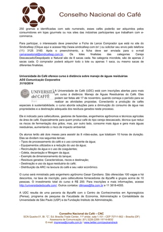 250 gramas e identificadas com selo numerado, esses cafés poderão ser adquiridos pelos 
consumidores em lojas gourmets ou nos sites das indústrias participantes que trabalham com e-commerce. 
Para participar, o interessado deve preencher a Ficha de Lance Comprador que está no site do 
Sindicafesp (Clique aqui e acesse http://www.sindicafesp.com.br/ ) ou solicitar seu envio pelo telefone 
(11) 3125 3160. Após o preenchimento, a ficha deve ser enviada para o e-mail 
camarasetorial@sindicafesp.com.br. Os lotes finalistas das categorias Cereja 
Descascado/Despolpado e Natural são de 8 sacas cada. Na categoria microlote, são de apenas 2 
sacas cada. O comprador poderá adquirir todo o lote ou apenas 1 saca, ou mesmo sacas de 
diferentes finalistas. 
Universidade do Café oferece curso à distância sobre manejo de águas residuárias 
ADS Comunicação Corporativa 
31/10/2014 
A Universidade de Café (UDC) está com inscrições abertas para mais 
um curso à distância: Manejo de Águas Residuárias do Café. Elas 
podem ser feitas até 17 de novembro, quando começa o período para se 
realizar as atividades propostas. Conectando a produção de cafés 
especiais à sustentabilidade, o curso aborda soluções para a diminuição do consumo de água nas 
propriedades e a destinação adequada dos resíduos gerados neste processo. 
Ele é indicado para cafeicultores, gestores de fazendas, engenheiros agrônomos e técnicos agrícolas 
da área de café. Especialmente para quem produz café do tipo cereja descascado, técnica que reduz 
os riscos de fermentação dos grãos, mas, por outro lado, consome mais água e gera mais águas 
residuárias, aumentando o risco de impacto ambiental. 
Os alunos terão até dois meses para assistir às 8 vídeo-aulas, que totalizam 10 horas de duração. 
Elas se dividem nos seguintes temas: 
- Tipos de processamento do café e o uso consciente da água; 
- Equipamentos utilizados e a redução do uso da água; 
- Recirculação da água e o uso de coagulantes; 
- Coleta, decantação e filtragem da água; 
- Exemplo de dimensionamento do tanque; 
- Resíduos gerados: Características, riscos e destinação; 
- Destinação e uso da água residuária do café; 
- Distribuição da ARC na lavoura do café e seu valor econômico. 
O curso será ministrado pelo engenheiro agrônomo Cesar Candiano. São oferecidas 100 vagas e há 
descontos, na taxa de inscrição, para cafeicultores fornecedores da illycaffè e grupos acima de 10 
pessoas. O investimento total do curso é R$ 200. Para inscrições e mais informações, acesse 
http://universidadedocafe.com/. Outros contatos: dilmass@fia.com.br e 11 3818-4005. 
A UDC resulta de uma parceria da illycaffè com o Centro de Conhecimentos em Agronegócios 
(Pensa), programa de pesquisa da Faculdade de Economia, Administração e Contabilidade da 
Universidade de São Paulo (USP) e da Fundação Instituto de Administração. 
Conselho Nacional do Café – CNC 
SCN Quadra 01, Bl. “C”, Ed. Brasília Trade Center, 11º andar, sala 1.101 - CEP 70711-902 – Brasília (DF) 
Assessoria de Comunicação: (61) 3226-2269 / 8114-6632 
E-mail: imprensa@cncafe.com.br / www.twitter.com/pauloandreck 
 