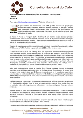 Pesquisadores buscam melhorar variedades de café para a América Central 
CaféPoint 
31/10/2014 
Reportagem: http://www.laprensagrafica.com / Tradução: Juliana Santin 
Os pesquisadores da Universidade Texas A&M (TAMU) iniciaram um projeto para 
encontrar soluções sustentáveis frente ao problema do fungo da ferrugem, incluindo 
novas variedades. A TAMU também espera gerar informações que até o momento não 
existem, ou estão dispersas, mas que são importantes para as decisões tomadas pelos 
cafeicultores da região. 
O Projeto do Fundo da Ferrugem (Coffee Rust Project) tem múltiplos aliados do setor privado e 
acadêmico, bem como da cooperação norte-americana através da Agência dos Estados Unidos para 
Desenvolvimento Internacional (USAID). Os resultados que se esperam obter impactarão sobre as 
nações da América Central, Caribe e Peru. 
A equipe de especialistas que lidera essa iniciativa é do Instituto mundial de Pesquisas sobre o Café 
(WCR), parte da TAMU. No total, espera-se investir US$ 5 milhões em cinco anos. 
O diretor executivo da WCR, Tim Schilling, disse que organizaram a implementação do projeto em 
cinco atividades. Uma das apostas é a inteligência de variedades. Em novembro, visitarão o país dois 
pesquisadores selecionados pela WCR para elaborar uma lista detalhada sobre o café cultivado nos 
países envolvidos no ambicioso plano. “Vão identificar as variedades que estão sendo cultivadas e 
onde, em cada um dos países. Depois, reunirão toda a informação que possa falar delas”. Assim, não 
somente as organizarão por nome – por exemplo -, mas também, por altura em que foram cultivados, 
desempenho observado, características mais marcantes. “Produziremos um catálogo para os 
produtores no começo de 2015, com as variedades disponíveis na América Central”. 
Além disso, previram trazer mudas de café da África, Índia e Indonésia (grandes produtores e 
exportadores de café) para desenvolver testes na América Central. O coordenador do projeto sobre 
ferrugem, David Laughlin, disse que El Salvador receberá cerca de 10 variedades nas próximas 
semanas e que as análises serão feitas junto com a Fundação Salvadorenha para Pesquisas de Café 
(PROCAFE), entidade privada. Os testes precisam localizar terrenos ou fazendas onde possam fazer 
testes científicos. 
“Já foram recebidas três ou quatro variedades e no transcurso das próximas semanas chegarão mais 
10”, disse Laughlin. Já houve oferta de terras para fazer os testes, mas não como precisa. “Para que 
os resultados sejam viáveis, precisam ser aplicados em três diferentes lugares. É isso que estamos 
buscando”. 
No total, durante os cinco anos, espera-se testar 30 variedades internacionais. O fungo da ferrugem 
se reproduziu em cafezais de vários países e também provocaram perdas milionárias. Assim 
aconteceu na América Central e na Colômbia há poucos anos. Agora, o Peru é que lida com a 
emergência. 
O passo seguinte é separar as características essenciais de cada uma dessas variedades para 
encontrar a fórmula que lhes dá vida, ou seja, o mapa genético. 
O projeto da ferrugem pretende elaborar um estimado de 10 a 20 variedades híbridas de café novas, 
Conselho Nacional do Café – CNC 
SCN Quadra 01, Bl. “C”, Ed. Brasília Trade Center, 11º andar, sala 1.101 - CEP 70711-902 – Brasília (DF) 
Assessoria de Comunicação: (61) 3226-2269 / 8114-6632 
E-mail: imprensa@cncafe.com.br / www.twitter.com/pauloandreck 
 