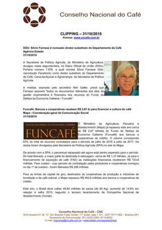 Conselho Nacional do Café – CNC
SCN Quadra 01, Bl. “C”, Ed. Brasília Trade Center, 11º andar, sala 1.101 - CEP 70711-902 – Brasília (DF)
Assessoria de Comunicação: (61) 3226-2269 / 8114-6632
E-mail: imprensa@cncafe.com.br / www.twitter.com/pauloandreck
CLIPPING – 31/10/2016
Acesse: www.cncafe.com.br
DOU: Sílvio Farnese é nomeado diretor substituto do Departamento de Café
Agência Estado
31/10/2016
A Secretaria de Política Agrícola, do Ministério da Agricultura,
divulgou nesta segunda-feira, no Diário Oficial da União (DOU),
Portaria número 1.878, a qual nomeia Sílvio Farnese (foto:
reprodução Facebook) como diretor substituto do Departamento
de Café, Cana-de-Açúcar e Agroenergia, da Secretaria de Política
Agrícola.
A medida, assinada pelo secretário Néri Geller, prevê que
Farnese assinará "todos os documentos referentes aos atos de
gestão orçamentária e financeira dos recursos do Fundo de
Defesa da Economia Cafeeira - Funcafé".
Funcafé: Bancos e cooperativas recebem R$ 2,87 bi para financiar a cultura do café
Mapa - Coordenação-geral de Comunicação Social
31/10/2016
O Ministério da Agricultura, Pecuária e
Abastecimento (Mapa) já repassou este ano cerca
de R$ 2,87 bilhões do Fundo de Defesa da
Economia Cafeeira (Funcafé) aos bancos e
cooperativas de crédito. O volume corresponde
63% do total de recursos contratados para o período de julho de 2016 a julho de 2017. Os
dados foram divulgados pela Secretaria de Política Agrícola (SPA) no site do Mapa.
De acordo com a SPA, o percentual repassado até agora está dentro esperado para o período.
Do total liberado, a maior parte foi destinada à estocagem: cerca de R$ 1,37 bilhões. Já para o
financiamento de aquisição de café (FAC) as instituições financeiras receberam R$ 723,9
milhões. Para custeio - cujo período de contratação pelos produtores e cooperativas começou
no dia 1º de outubro - foram liberados R$ 288 milhões.
Para as linhas de capital de giro, destinados às cooperativas de produção e indústrias de
torrefação e de café solúvel, o Mapa repassou R$ 483,6 milhões aos bancos e cooperativas de
crédito.
Este ano, o Brasil deve colher 49,64 milhões de sacas (de 60 Kg), aumento de 14,8% em
relação à safra 2015, segundo o terceiro levantamento da Companhia Nacional de
Abastecimento (Conab).
 