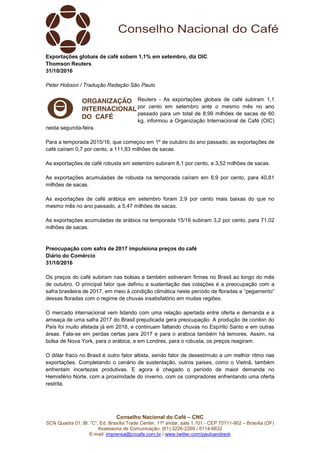 Conselho Nacional do Café – CNC
SCN Quadra 01, Bl. “C”, Ed. Brasília Trade Center, 11º andar, sala 1.101 - CEP 70711-902 – Brasília (DF)
Assessoria de Comunicação: (61) 3226-2269 / 8114-6632
E-mail: imprensa@cncafe.com.br / www.twitter.com/pauloandreck
Exportações globais de café sobem 1,1% em setembro, diz OIC
Thomson Reuters
31/10/2016
Peter Hobson / Tradução Redação São Paulo
Reuters - As exportações globais de café subiram 1,1
por cento em setembro ante o mesmo mês no ano
passado para um total de 8,99 milhões de sacas de 60
kg, informou a Organização Internacional de Café (OIC)
nesta segunda-feira.
Para a temporada 2015/16, que começou em 1º de outubro do ano passado, as exportações de
café caíram 0,7 por cento, a 111,83 milhões de sacas.
As exportações de café robusta em setembro subiram 8,1 por cento, a 3,52 milhões de sacas.
As exportações acumuladas de robusta na temporada caíram em 6,9 por cento, para 40,81
milhões de sacas.
As exportações de café arábica em setembro foram 2,9 por cento mais baixas do que no
mesmo mês no ano passado, a 5,47 milhões de sacas.
As exportações acumuladas de arábica na temporada 15/16 subiram 3,2 por cento, para 71,02
milhões de sacas.
Preocupação com safra de 2017 impulsiona preços do café
Diário do Comércio
31/10/2016
Os preços do café subiram nas bolsas e também estiveram firmes no Brasil ao longo do mês
de outubro. O principal fator que definiu a sustentação das cotações é a preocupação com a
safra brasileira de 2017, em meio à condição climática neste período de floradas e “pegamento”
dessas floradas com o regime de chuvas insatisfatório em muitas regiões.
O mercado internacional vem lidando com uma relação apertada entre oferta e demanda e a
ameaça de uma safra 2017 do Brasil prejudicada gera preocupação. A produção de conilon do
País foi muito afetada já em 2016, e continuam faltando chuvas no Espírito Santo e em outras
áreas. Fala-se em perdas certas para 2017 e para o arábica também há temores. Assim, na
bolsa de Nova York, para o arábica, e em Londres, para o robusta, os preços reagiram.
O dólar fraco no Brasil é outro fator altista, sendo fator de desestímulo a um melhor ritmo nas
exportações. Completando o cenário de sustentação, outros países, como o Vietnã, também
enfrentam incertezas produtivas. E agora é chegado o período de maior demanda no
Hemisfério Norte, com a proximidade do inverno, com os compradores enfrentando uma oferta
restrita.
 