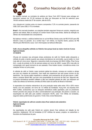 Conselho Nacional do Café – CNC
SCN Quadra 01, Bl. “C”, Ed. Brasília Trade Center, 11º andar, sala 1.101 - CEP 70711-902 – Brasília (DF)
Assessoria de Comunicação: (61) 3226-2269 / 8114-6632
E-mail: imprensa@cncafe.com.br / www.twitter.com/pauloandreck
No balanço mensal, os contratos do arábica em Nova York (ICE Futures) para entrega em
dezembro subiram de 151,30 centavos de dólar por libra-peso ao final de setembro para
164,80 centavos neste dia 27 de outubro, alta de 8,9%.
Já o robusta em Londres subiu no mesmo comparativo 7,3% no contrato janeiro, passando de
US$ 2.027 para US$ 2.175 a tonelada.
Brasil – No mercado brasileiro, as cotações também seguiram firmes em outubro, reagindo aos
ganhos nas bolsas. Mas os avanços no conilon foram muito mais fortes, diante da restrição na
oferta e da necessidade dos compradores.
No balanço mensal, o arábica bebida boa no sul de Minas Gerais subiu de R$ 515,00 para R$
520,00 a saca no período. Já o conilon tipo 7 em Vitória, no Espírito Santo, passou de R$
450,00 para R$ 535,00 a saca. Com informações da Safras & Mercado.
Café: chuva atrapalha colheita no Vietnã e leva preço local ao maior nível em 5 anos
Agência Estado
31/10/2016
Chuvas em excesso nas principais áreas produtoras de café do Vietnã estão atrasando a
colheita do grão e dando suporte aos preços domésticos da commodity, que já estão no nível
mais alto em cinco anos. Segundo o executivo-chefe da empresa Anh Minh Coffee, Phan Hung
Anh, o quilo do produto no fim de semana estava em torno de US$ 2, quase 30% mais alto na
comparação com igual momento do ano passado. Para traders locais, a tendência ainda é de
cotações firmes no curto prazo.
A colheita de café no Vietnã, maior produtor global de robusta, começa em outubro e atinge
seu pico em meados de novembro, mas neste ano espera-se que isso possa ocorrer só em
dezembro. "As chuvas estão impedindo a colheita, pois precisamos de sol para secar o café",
disse o produtor Brenh Mlo, que tem uma propriedade na província de Dak Lak. Segundo ele,
os preços domésticos também refletem a alta nas cotações globais de café, que disparam em
razão dos efeitos do fenômeno climático El Niño sobre as safras de Brasil e Indonésia.
A expectativa da indústria vietnamita é de uma produção nesta safra entre 15% e 20% menor
frente a do ano passado, em torno de 1,5 milhão de toneladas. Hung Anh, da empresa Anh
Minh Coffee, acrescentou que os estoques domésticos estão apertados, pois os produtores
tiraram proveito dos preços em alta e comercializaram sua produção. De janeiro a outubro, as
exportações de café pelo país asiático cresceram 40,9%, para 1,53 milhão de toneladas,
segundo dados preliminares do governo. Fonte: Dow Jones Newswires.
Vietnã: exportação de café em outubro deve ficar estável ante setembro
Agência Estado
31/10/2016
As exportações de café pelo Vietnã em outubro devem ficar estáveis em relação às de
setembro, totalizando 130 mil toneladas (2,167 milhões de sacas), projetou na sexta-feira o
Escritório de Estatísticas do país.
 