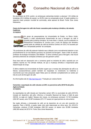 Conselho Nacional do Café – CNC
SCN Quadra 01, Bl. “C”, Ed. Brasília Trade Center, 11º andar, sala 1.101 - CEP 70711-902 – Brasília (DF)
Assessoria de Comunicação: (61) 3226-2269 / 8114-6632
E-mail: imprensa@cncafe.com.br / www.twitter.com/pauloandreck
No acumulado de 2016, porém, os embarques vietnamitas tendem a alcançar 1,53 milhão de
toneladas (25,5 milhões de sacas), ou 40,9% mais na comparação anual. A nação asiática é o
segundo maior produtor mundial da commodity, atrás apenas do Brasil. Fonte: Dow Jones
Newswires.
Casos de ferrugem do café não foram causados pela mudança climática, diz estudo
CaféPoint
31/10/2016
Um grupo de pesquisadores da Universidade de Exeter, no Reino Unido,
rejeitou a visão popularmente disseminada de que a ferrugem do café é
causada pela mudança climática. Ao invés disso, o estudo, que foi publicado no
Philosophical Transactions B, concluiu que o surto da doença que devastou
grande parte da colheita de café da América Central, em 2012, foi causado por
uma “tempestade perfeita” de condições.
“Os produtores de café não estavam tratando seus cafezais como normalmente tratariam e isso
provavelmente foi um dos fatores que levou ao aumento da ferrugem”, disse o líder do estudo,
professor de ecologia microbiana, Dan Bebber. “O clima contribuiu para a ferrugem, mas houve
períodos anteriores de condições similares que não geraram surtos”.
Essa tese está em desacordo com o consenso geral na indústria de café e apoiada por um
relatório recente do The Climate Institute, de que a mudança climática é responsável pela
disseminação do fungo.
O último relatório da Universidade de Exeter sugere que o manejo das plantações de café e os
fatores socioeconômicos podem também ter impactado no rendimento na Colômbia e
recomenda que mais pesquisas sejam feitas para se entender completamente as razões por
trás do surto de ferrugem de café.
As informações são do http://gcrmag.com / Tradução por Juliana Santin
Camarões: exportação de café robusta cai 26% na parcial da safra 2015/16 até julho
Agência Estado
31/10/2016
As exportações de café robusta por Camarões caíram 26% no acumulado da safra 2015/16,
iniciada em dezembro, até julho, informou o Conselho Nacional de Cacau e Café do país
(NCCB, na sigla em inglês). Nesses oito meses, os embarques somaram 12.142 toneladas
(202.367 sacas), ante 16.387 toneladas (273.117 sacas) em igual período do ciclo anterior.
Na nação africana, a temporada de café vai de dezembro de um ano até novembro do
seguinte. Para o NCCB, a queda neste ciclo está relacionada ao clima seco. Em 2014/15,
Camarões, produziu 21.846 toneladas (364.100 sacas), já abaixo dos 29.958 toneladas
(499.300 sacas) de 2013/14. Fonte: Dow Jones Newswires.
 