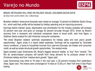 Varejo no Mundo
BRAZIL RETAILERS WILL RISE ON HOLIDAY SALES, GOLDMAN SACHS SAYS
By Shiyin Chen and Eric Martin. Dec. 2 (Bloomberg)


Brazilian retailers’ share-price forecasts were raised an average 12 percent at Goldman Sachs Group
Inc., which said their profits will be boosted by holiday spending and an improving economy.
Earnings before interest, taxes, depreciation and amortization for the industry probably will increase
23 percent next year and grow an average 20 percent annually through 2012, driven by Brazil’s
recovery from a recession and individual companies’ plans to boost profit, said Irma Sgarz, a
Goldman Sachs analyst for Latin American consumer companies.
“We share Brazilian retailers’ optimistic expectations for holiday sales and next year’s growth
opportunities,” Sgarz wrote in a report dated yesterday. Earnings will be supported by “favorable
macro conditions, a boost to household incomes from year-end bonuses, tax breaks and consumer
credit, as well as ample structural growth opportunities,” the analyst wrote.
Sgarz boosted Lojas Americanas SA, Brazil’s biggest discount retailer, to “buy” from “neutral.” The
Rio de Janeiro-based company will benefit from rising demand for its products ahead of the
Christmas holiday and from “medium-term growth,” Sgarz said.
Lojas Americanas may climb to 18 reais in the next year, a 20 percent increase from yesterday’s
close, Sgarz said. The shares were unchanged at 15 reais at 12:26 p.m. New York time in Sao Paulo
trading.
 