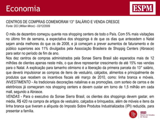 Economia
CENTROS DE COMPRAS COMEMORAM 13° SALÁRIO E VENDA CRESCE
Fonte: DCI (Wilian Miron) - 03/12/2009

O mês de dezembro começou quente nos shopping centers de todo o País. Com 5% mais visitações
no último fim de semana, a expectativa dos shoppings é de que os dias que antecedem o Natal
sejam ainda melhores do que os de 2008, e já começam a prever aumentos de faturamento e de
público superiores aos 11% divulgados pela Associação Brasileira de Shoppig Centers (Abrasce)
para setor no período de fim de ano.
Nos dez centros de compras administrados pela Sonae Sierra Brasil são esperados mais de 12
milhões de clientes apenas neste mês, o que deve representar crescimento de até 15% nas vendas
para o Natal. A explicação para tamanho otimismo é a liberação da primeira parcela do 13° salário,
que deverá impulsionar as compras de itens de vestuário, calçados, alimentos e principalmente de
produtos que recebem os incentivos fiscais até março de 2010, como: linha branca e móveis.
INVESTIMENTO - As tradicionais decorações natalinas e as promoções, com sorteio de carros e de
eletrônicos já começaram nos shopping centers e devem custar em torno de 1,5 milhão em cada
mall, segundo a Abrasce.
VENDAS - Para o executivo da Sonae Sierra Brasil, os clientes dos shoppings devem gastar, em
média, R$ 420 na compra de artigos de vestuário, calçados e brinquedos, além de móveis e itens da
linha branca que tiveram a alíquota do Imposto Sobre Produtos Industrializados (IPI) reduzida, para
presentar a família.
 