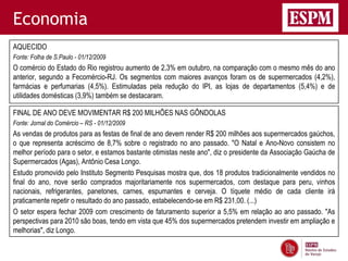 Economia
AQUECIDO
Fonte: Folha de S.Paulo - 01/12/2009
O comércio do Estado do Rio registrou aumento de 2,3% em outubro, na comparação com o mesmo mês do ano
anterior, segundo a Fecomércio-RJ. Os segmentos com maiores avanços foram os de supermercados (4,2%),
farmácias e perfumarias (4,5%). Estimuladas pela redução do IPI, as lojas de departamentos (5,4%) e de
utilidades domésticas (3,9%) também se destacaram.

FINAL DE ANO DEVE MOVIMENTAR R$ 200 MILHÕES NAS GÔNDOLAS
Fonte: Jornal do Comércio – RS - 01/12/2009
As vendas de produtos para as festas de final de ano devem render R$ 200 milhões aos supermercados gaúchos,
o que representa acréscimo de 8,7% sobre o registrado no ano passado. "O Natal e Ano-Novo consistem no
melhor período para o setor, e estamos bastante otimistas neste ano", diz o presidente da Associação Gaúcha de
Supermercados (Agas), Antônio Cesa Longo.
Estudo promovido pelo Instituto Segmento Pesquisas mostra que, dos 18 produtos tradicionalmente vendidos no
final do ano, nove serão comprados majoritariamente nos supermercados, com destaque para peru, vinhos
nacionais, refrigerantes, panetones, carnes, espumantes e cerveja. O tíquete médio de cada cliente irá
praticamente repetir o resultado do ano passado, estabelecendo-se em R$ 231,00. (...)
O setor espera fechar 2009 com crescimento de faturamento superior a 5,5% em relação ao ano passado. "As
perspectivas para 2010 são boas, tendo em vista que 45% dos supermercados pretendem investir em ampliação e
melhorias", diz Longo.
 