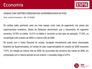 Economia
VENDAS COM CARTÕES CRESCEM NOS SUPERMERCADOS DO PAÍS
Fonte: Jornal do Commercio – AM - 01/12/2009



Os cartões estão ganhando cada vez mais espaço como meio de pagamento nos caixas dos
supermercados brasileiros. Dados da Redecard demonstram que o faturamento do segmento
aumentou 18,76% no crédito, 15,21% no débito e, somando os dois tipos de operação, 17,23%, na
comparação entre outubro de 2009 e o mesmo mês de 2008.

De acordo com o Índice Nacional de vendas, divulgado mensalmente pela Abras (Associação
Brasileira de Supermercados), as vendas do setor supermercadista em outubro de 2009 cresceram
7,27%, em relação ao mesmo mês de 2008. No acumulado dos primeiros dez meses de 2009, em
comparação com o mesmo período do ano anterior, o resultado chega a 5,57%.
 