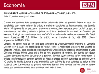 Economia
PLANO PREVÊ AMPLIAR VOLUME DE CRÉDITO PARA COMÉRCIO EM 20%
Fonte: DCI (Danielle Fonseca) - 02/12/2009


O setor de comércio tem conseguido maior visibilidade junto ao governo federal e deve ser
beneficiado com maior volume de crédito e melhores condições de financiamento, que deverão
ajudar principalmente as pequenas empresas a conseguirem recursos para capital de giro e
investimentos. Um dos principais objetivos da Política Nacional de Comércio e Serviços, por
exemplo, é atingir um crescimento anual de 20,24% no volume de crédito para o setor. Em 2008,
foram liberados R$ 3,6 bilhões de crédito e a previsão é de, até 2012, chegar
ao patamar de R$ 6,5 bilhões.
Lançada há pouco mais de um ano pelo Ministério do Desenvolvimento, Indústria e Comércio
Exterior, com a ajuda de associações de varejo, como a Associação Brasileira dos Lojistas de
Shopping (Alshop), essa política do setor deverá virar um decreto. O texto será encaminhado à Casa
Civil pelo ministro Miguel Jorge até o fim do mês, prevendo 88 medidas. De acordo com Edson
Lupatini, secretário nacional de Comércio e Serviços, algumas ações já estão sendo feitas e agora o
projeto será formalizado, com um conjunto de metas e prazos a serem cumpridos ao longo de 2010.
"O projeto foi criado durante a crise econômica com objetivo de criar soluções ao setor, e hoje
podemos dizer que voltamos ao patamar que esperávamos. Não se ouve falar em crise no varejo,
sendo que o mercado interno deve estimular ainda mais o setor.“
 