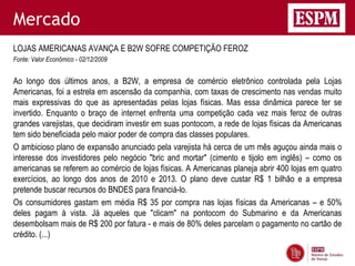 Mercado
LOJAS AMERICANAS AVANÇA E B2W SOFRE COMPETIÇÃO FEROZ
Fonte: Valor Econômico - 02/12/2009


Ao longo dos últimos anos, a B2W, a empresa de comércio eletrônico controlada pela Lojas
Americanas, foi a estrela em ascensão da companhia, com taxas de crescimento nas vendas muito
mais expressivas do que as apresentadas pelas lojas físicas. Mas essa dinâmica parece ter se
invertido. Enquanto o braço de internet enfrenta uma competição cada vez mais feroz de outras
grandes varejistas, que decidiram investir em suas pontocom, a rede de lojas físicas da Americanas
tem sido beneficiada pelo maior poder de compra das classes populares.
O ambicioso plano de expansão anunciado pela varejista há cerca de um mês aguçou ainda mais o
interesse dos investidores pelo negócio "bric and mortar" (cimento e tijolo em inglês) – como os
americanas se referem ao comércio de lojas físicas. A Americanas planeja abrir 400 lojas em quatro
exercícios, ao longo dos anos de 2010 e 2013. O plano deve custar R$ 1 bilhão e a empresa
pretende buscar recursos do BNDES para financiá-lo.
Os consumidores gastam em média R$ 35 por compra nas lojas físicas da Americanas – e 50%
deles pagam à vista. Já aqueles que "clicam" na pontocom do Submarino e da Americanas
desembolsam mais de R$ 200 por fatura - e mais de 80% deles parcelam o pagamento no cartão de
crédito. (...)
 