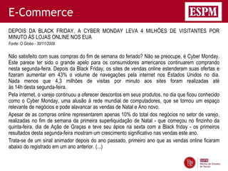 E-Commerce
DEPOIS DA BLACK FRIDAY, A CYBER MONDAY LEVA 4 MILHÕES DE VISITANTES POR
MINUTO ÀS LOJAS ONLINE NOS EUA
Fonte: O Globo - 30/11/2009

Não satisfeito com suas compras do fim de semana do feriado? Não se preocupe, é Cyber Monday.
Este parece ter sido o grande apelo para os consumidores americanos continuarem comprando
nesta segunda-feira. Depois da Black Friday, os sites de vendas online estenderam suas ofertas e
fizeram aumentar em 43% o volume de navegações pela internet nos Estados Unidos no dia.
Nada menos que 4,3 milhões de visitas por minuto aos sites foram realizadas até
às 14h desta segunda-feira.
Pela internet, o varejo continuou a oferecer descontos em seus produtos, no dia que ficou conhecido
como o Cyber Monday, uma alusão à rede mundial de computadores, que se tornou um espaço
relevante de negócios e pode alavancar as vendas de Natal e Ano novo.
Apesar de as compras online representarem apenas 10% do total dos negócios no setor de varejo,
realizadas no fim de semana da primeira superliquidação de Natal - que começou no finzinho da
quinta-feira, dia de Ação de Graças e teve seu ápice na sexta com a Black friday - os primeiros
resultados desta segunda-feira mostram um crescimento significativo nas vendas este ano.
Trata-se de um sinal animador depois do ano passado, primeiro ano que as vendas online ficaram
abaixo do registrado em um ano anterior. (...)
 