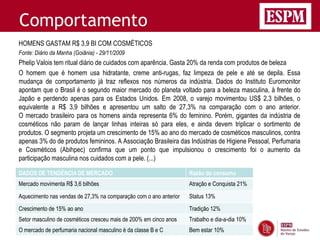 Comportamento
HOMENS GASTAM R$ 3,9 BI COM COSMÉTICOS
Fonte: Diário da Manha (Goiânia) - 29/11/2009
Phelip Valois tem ritual diário de cuidados com aparência. Gasta 20% da renda com produtos de beleza
O homem que é homem usa hidratante, creme anti-rugas, faz limpeza de pele e até se depila. Essa
mudança de comportamento já traz reflexos nos números da indústria. Dados do Instituto Euromonitor
apontam que o Brasil é o segundo maior mercado do planeta voltado para a beleza masculina, à frente do
Japão e perdendo apenas para os Estados Unidos. Em 2008, o varejo movimentou US$ 2,3 bilhões, o
equivalente a R$ 3,9 bilhões e apresentou um salto de 27,3% na comparação com o ano anterior.
O mercado brasileiro para os homens ainda representa 6% do feminino. Porém, gigantes da indústria de
cosméticos não param de lançar linhas inteiras só para eles, e ainda devem triplicar o sortimento de
produtos. O segmento projeta um crescimento de 15% ao ano do mercado de cosméticos masculinos, contra
apenas 3% do de produtos femininos. A Associação Brasileira das Indústrias de Higiene Pessoal, Perfumaria
e Cosméticos (Abihpec) confirma que um ponto que impulsionou o crescimento foi o aumento da
participação masculina nos cuidados com a pele. (...)

DADOS DE TENDÊNCIA DE MERCADO                                      Razão do consumo
Mercado movimenta R$ 3,6 bilhões                                   Atração e Conquista 21%

Aquecimento nas vendas de 27,3% na comparação com o ano anterior   Status 13%
Crescimento de 15% ao ano                                          Tradição 12%
Setor masculino de cosméticos cresceu mais de 200% em cinco anos   Trabalho e dia-a-dia 10%
O mercado de perfumaria nacional masculino é da classe B e C       Bem estar 10%
 