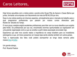 Caros Leitores,

Hoje fomos sacudidos com a noticia sobre o acordo entre Grupo Pão de Açúcar e Casas Bahia que
juntos, formarão uma empresa com faturamento de mais de R$ 40,0 Bi por ano.
Essa é uma noticia positiva em diversos aspectos, principalmente para o mercado de trabalho para o
qual preparamos profissionais que passam por nossos cursos oferecidos pelo
Núcleo de Estudos do Varejo.
O novo grupo varejista exigirá excelentes profissionais para lidar com os novos desafios que surgirão
pela frente. Os profissionais por sua vez, encontrarão enormes oportunidades ao ingressarem em
uma grande organização como a que se constitui a partir desta associação anunciada hoje.
Esperamos que este novo acordo realce a importância do varejo brasileiro para os investidores
estrangeiros e que, em breve possamos ver nossas lojas sendo abertas também em outros países.
Toda a repercussão dos fatos você poderá acompanhar ao longo desta semana pelos
nossos blog e twitter.

Um grande abraço,
Prof. Ricardo Pastore
 