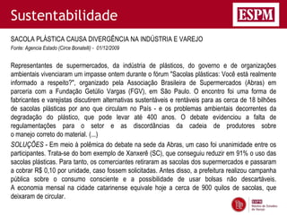Sustentabilidade
SACOLA PLÁSTICA CAUSA DIVERGÊNCIA NA INDÚSTRIA E VAREJO
Fonte: Agencia Estado (Circe Bonatelli) - 01/12/2009


Representantes de supermercados, da indústria de plásticos, do governo e de organizações
ambientais vivenciaram um impasse ontem durante o fórum "Sacolas plásticas: Você está realmente
informado a respeito?", organizado pela Associação Brasileira de Supermercados (Abras) em
parceria com a Fundação Getúlio Vargas (FGV), em São Paulo. O encontro foi uma forma de
fabricantes e varejistas discutirem alternativas sustentáveis e rentáveis para as cerca de 18 bilhões
de sacolas plásticas por ano que circulam no País - e os problemas ambientais decorrentes da
degradação do plástico, que pode levar até 400 anos. O debate evidenciou a falta de
regulamentações para o setor e as discordâncias da cadeia de produtores sobre
o manejo correto do material. (...)
SOLUÇÕES - Em meio à polêmica do debate na sede da Abras, um caso foi unanimidade entre os
participantes. Trata-se do bom exemplo de Xanxerê (SC), que conseguiu reduzir em 91% o uso das
sacolas plásticas. Para tanto, os comerciantes retiraram as sacolas dos supermercados e passaram
a cobrar R$ 0,10 por unidade, caso fossem solicitadas. Antes disso, a prefeitura realizou campanha
pública sobre o consumo consciente e a possibilidade de usar bolsas não descartáveis.
A economia mensal na cidade catarinense equivale hoje a cerca de 900 quilos de sacolas, que
deixaram de circular.
 