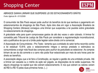 Shopping Center
ABRASCE GANHA LIMINAR QUE SUSPENDE LEI DE ESTACIONAMENTO GRÁTIS
Fonte: Agência IN - 01/12/2009


O consumidor de São Paulo sequer pode usufruir do benefício da lei que isentava o pagamento em
estacionamentos de shoppings de São Paulo. Após dois dias em vigor a Associação Brasileira de
Shopping Centers (Abrasce) conseguiu uma liminar que suspendeu a lei paulista sobre gratuidade
no estacionamento de shoppings.
A gratuidade valia para quem comprovasse gastos de até dez vezes o valor cobrado. A liminar foi
concedida pelo Tribunal de Justiça de São Paulo por considerar a regulamentação inconstitucional,
sob a justificativa de que só a União pode legislar sobre direito civil e comercial.
A Associação de Consumidores - Pro Teste - lamenta que a entidade do setor tenha recorrido contra
a lei estadual 13.819, pois o estacionamento integra o serviço prestado e estimulava os
consumidores a exigir nota fiscal das compras para usufruir da gratuidade ao estacionar. As compras
tinham de ser do dia corrente e o carro não podia ficar estacionado por mais de seis horas para ter
direito ao benefício.
A associação alegou que a lei fere a Constituição, ao regular a gestão de uma entidade privada. Até
a liminar ser cassada ou o mérito da ação ser julgado, as disposições da lei estão suspensas. Há
alguns shoppings na capital que não cobram estacionamento. E nos que cobram os valores variam
de R$ 6 a R$ 15 pelas duas primeiras horas. (...)
 