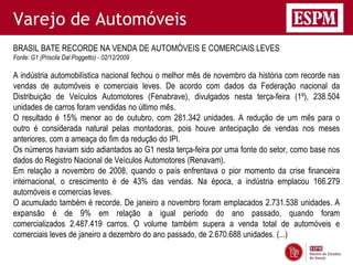 Varejo de Automóveis
BRASIL BATE RECORDE NA VENDA DE AUTOMÓVEIS E COMERCIAIS LEVES
Fonte: G1 (Priscila Dal Poggetto) - 02/12/2009

A indústria automobilística nacional fechou o melhor mês de novembro da história com recorde nas
vendas de automóveis e comerciais leves. De acordo com dados da Federação nacional da
Distribuição de Veículos Automotores (Fenabrave), divulgados nesta terça-feira (1º), 238.504
unidades de carros foram vendidas no último mês.
O resultado é 15% menor ao de outubro, com 281.342 unidades. A redução de um mês para o
outro é considerada natural pelas montadoras, pois houve antecipação de vendas nos meses
anteriores, com a ameaça do fim da redução do IPI.
Os números haviam sido adiantados ao G1 nesta terça-feira por uma fonte do setor, como base nos
dados do Registro Nacional de Veículos Automotores (Renavam).
Em relação a novembro de 2008, quando o país enfrentava o pior momento da crise financeira
internacional, o crescimento é de 43% das vendas. Na época, a indústria emplacou 166.279
automóveis e comercias leves.
O acumulado também é recorde. De janeiro a novembro foram emplacados 2.731.538 unidades. A
expansão é de 9% em relação a igual período do ano passado, quando foram
comercializados 2.487.419 carros. O volume também supera a venda total de automóveis e
comerciais leves de janeiro a dezembro do ano passado, de 2.670.688 unidades. (...)
 