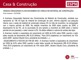 Casa & Construção
VENDAS CRESCERAM 4% EM NOVEMBRO NO VAREJO DE MATERIAL DE CONSTRUÇÃO
Fonte: Anamaco – 03/12/2009


A Anamaco (Associação Nacional dos Comerciantes de Material de Construção), entidade que
representa as 138 mil lojas de material de construção do país, informa segundo sua pesquisa
interna, que o varejo de material de construção cresceu 4% no mês de novembro, na comparação
com o mesmo período de 2008. Na relação novembro de 2009 sobre outubro de 2009, o
desempenho foi de 4%. Já no acumulado do ano (janeiro a novembro de 2009 sobre o mesmo
período do ano passado), o setor cresceu 4,5%. Os dados refletem o volume de vendas das lojas.
A Anamaco mantém a expectativa de crescimento em 2009 de 6,5% sobre 2008, quando o setor
bateu recorde de faturamento (R$ 43,23 bilhões). “Para 2010 projetamos um crescimento de 10%
sobre 2009”, declara Cláudio Conz, presidente da entidade. (...)
 AQUECIMENTO E FESTAS DE FIM DE ANO - A Anamaco mantém a expectativa de crescimento
em 2009 de 6,5% sobre 2008, quando o setor bateu recorde de faturamento (R$ 43,23 bilhões).
“Para 2010 projetamos um crescimento de 10% sobre 2009”, declara Cláudio Conz, presidente da
entidade. (...)
 