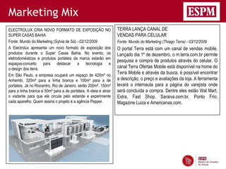 Marketing Mix
ELECTROLUX CRIA NOVO FORMATO DE EXPOSIÇÃO NO                       TERRA LANÇA CANAL DE
SUPER CASAS BAHIA                                                  VENDAS PARA CELULAR
Fonte: Mundo do Marketing (Sylvia de Sá) - 02/12/2009              Fonte: Mundo do Marketing (Thiago Terra) - 03/12/2009
A Electrolux apresenta um novo formato de exposição dos            O portal Terra está com um canal de vendas mobile.
produtos durante o Super Casas Bahia. No evento, os                Lançado dia 1º de dezembro, o m.terra.com.br permite
eletrodomésticos e produtos portáteis da marca estarão em
                                                                   pesquisa e compra de produtos através do celular. O
espaços-conceito para destacar a tecnologia e
o design dos itens.                                                canal Terra Ofertas Mobile está disponível na home do
Em São Paulo, a empresa ocupará um espaço de 420m² no
                                                                   Terra Mobile e através da busca, é possível encontrar
Anhembi, 320m² para a linha branca e 100m² para a de               a descrição, o preço e avaliações da loja. A ferramenta
portáteis. Já no Riocentro, Rio de Janeiro, serão 200m², 150m²     levará o internauta para a página do varejista onde
para a linha branca e 50m² para a de portáteis. A ideia é atrair   será concluída a compra. Dentre eles estão Wal Mart,
o visitante para que ele circule pelo estande e experimente        Extra, Fast Shop, Saraiva.com.br, Ponto Frio,
cada aparelho. Quem assina o projeto é a agência Pepper.           Magazine Luiza e Americanas.com.
 