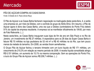 Mercado
PÃO DE AÇÚCAR COMPRA AS CASAS BAHIA
Fonte: O Estado de S. Paulo (Sonia Racy)

O Pão de Açúcar e as Casas Bahia fecharam negociação na madrugada desta sexta-feira, 4, e serão
uma empresa só, por meio da Globex, com o controle do grupo de Abílio Diniz. Em resumo, o Pão de
Açúcar agora é dono das Casas Bahia, uma vez que a Globex (controladora do Ponto Frio) deterá
51% do capital da empresa resultante. A empresa vai se manifestar oficialmente às 10h30, por meio
de Fato Relevante. (...)
Nesta sexta-feira, as Casas Bahia inauguram suas lojas de fim de ano em São Paulo e no Rio de
Janeiro, um investimento de R$ 27 milhões. A expectativa para os 28 dias da Super Casas Bahia é
faturar R$ 70 milhões na loja paulistana de 53 mil m² e R$ 45 milhões na do Rio, que tem pouco
menos da metade do tamanho. Em 2008, as vendas foram semelhantes.
O Grupo Pão de Açúcar fechou o terceiro trimestre com um lucro líquido de R$ 171 milhões, um
crescimento de 210,3% em relação ao mesmo período de 2008. A receita líquida consolidada atingiu
R$ 6,151 bilhões, um aumento de 15,1% na mesma comparação. Sem as operações do Ponto Frio,
o lucro do Grupo Pão de Açúcar somou R$ 206,7 milhões. (...)
 