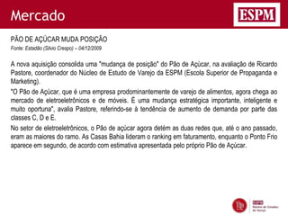 Mercado
PÃO DE AÇÚCAR MUDA POSIÇÃO
Fonte: Estadão (Silvio Crespo) – 04/12/2009

A nova aquisição consolida uma "mudança de posição" do Pão de Açúcar, na avaliação de Ricardo
Pastore, coordenador do Núcleo de Estudo de Varejo da ESPM (Escola Superior de Propaganda e
Marketing).
"O Pão de Açúcar, que é uma empresa prodominantemente de varejo de alimentos, agora chega ao
mercado de eletroeletrônicos e de móveis. É uma mudança estratégica importante, inteligente e
muito oportuna", avalia Pastore, referindo-se à tendência de aumento de demanda por parte das
classes C, D e E.
No setor de eletroeletrônicos, o Pão de açúcar agora detém as duas redes que, até o ano passado,
eram as maiores do ramo. As Casas Bahia lideram o ranking em faturamento, enquanto o Ponto Frio
aparece em segundo, de acordo com estimativa apresentada pelo próprio Pão de Açúcar.
 
