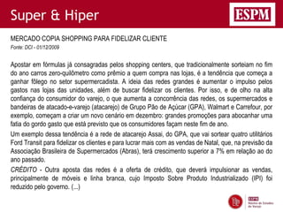 Super & Hiper
MERCADO COPIA SHOPPING PARA FIDELIZAR CLIENTE
Fonte: DCI - 01/12/2009


Apostar em fórmulas já consagradas pelos shopping centers, que tradicionalmente sorteiam no fim
do ano carros zero-quilômetro como prêmio a quem compra nas lojas, é a tendência que começa a
ganhar fôlego no setor supermercadista. A ideia das redes grandes é aumentar o impulso pelos
gastos nas lojas das unidades, além de buscar fidelizar os clientes. Por isso, e de olho na alta
confiança do consumidor do varejo, o que aumenta a concorrência das redes, os supermercados e
bandeiras de atacado-e-varejo (atacarejo) de Grupo Pão de Açúcar (GPA), Walmart e Carrefour, por
exemplo, começam a criar um novo cenário em dezembro: grandes promoções para abocanhar uma
fatia do gordo gasto que está previsto que os consumidores façam neste fim de ano.
Um exemplo dessa tendência é a rede de atacarejo Assai, do GPA, que vai sortear quatro utilitários
Ford Transit para fidelizar os clientes e para lucrar mais com as vendas de Natal, que, na previsão da
Associação Brasileira de Supermercados (Abras), terá crescimento superior a 7% em relação ao do
ano passado.
CRÉDITO - Outra aposta das redes é a oferta de crédito, que deverá impulsionar as vendas,
principalmente de móveis e linha branca, cujo Imposto Sobre Produto Industrializado (IPI) foi
reduzido pelo governo. (...)
 