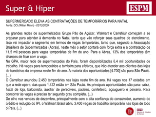 Super & Hiper
SUPERMERCADO ELEVA AS CONTRATAÇÕES DE TEMPORÁRIOS PARA NATAL
Fonte: DCI (Wilian Miron) - 02/12/2009

As grandes redes de supermercados Grupo Pão de Açúcar, Walmart e Carrefour começam a se
preparar para atender à demanda no Natal, tanto que vão reforçar seus quadros de atendimento.
Isso vai impactar o segmento em termos de vagas temporárias, tanto que, segundo a Associação
Brasileira de Supermercados (Abras), neste mês o setor contará com força extra e a contratação de
11,5 mil pessoas para vagas temporárias de fim de ano. Para a Abras, 13% dos temporários têm
chances de ficar com a vaga.
No GPA, maior rede de supermercados do País, foram disponibilizadas 6,4 mil oportunidades de
trabalho. Há vagas para temporários e também para efetivos, que irão atender aos clientes das lojas
de bandeiras da empresa neste fim de ano. A maioria das oportunidades [4.700] são para São Paulo.
(...)
O Carrefour anunciou 2.450 temporários nas lojas neste fim de ano. Há vagas nos 17 estados em
que a rede opera, das quais 1.422 estão em São Paulo. As principais oportunidades são para: caixa,
fiscal de loja, balconista, auxiliar de perecíveis, padeiro, confeiteiro, açougueiro e peixeiro. Para
concorrer às vagas é preciso ter segundo grau completo. (...)
De olho nas vendas de dezembro, principalmente com a alta confiança do consumidor, aumento do
crédito e redução do IPI, o Walmart Brasil abriu 3.400 vagas de trabalho temporário nas lojas de todo
o País. (...)
 