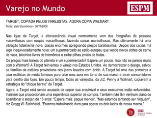 Varejo no Mundo
TARGET, COPIADA PELOS VAREJISTAS, AGORA COPIA WALMART
Fonte: Valor Econômico - 30/11/2009


Nas lojas da Target, a efervescência visual normalmente vem das fotografias de pessoas
maravilhosas com roupas maravilhosas, fazendo coisas maravilhosas. Mas ultimamente há uma
vibração totalmente nova: placas enormes apregoando preços baratíssimos. Depois dos caixas, há
algo inequivocadamente novo: um supermercado ao estilo europeu que vende novos cortes de carne
de vaca, laticínios livres de hormônios e exibe pilhas joviais de frutas.
Os preços mais baixos do planeta e um supermercado? Espere um pouco. Isso não se parece muito
com o Walmart? A Target reinventou o varejo nos Estados Unidos. Ao democratizar o design, salvou
as famílias da estética provinciana dos jeans lavados com ácido. A Target foi uma das primeiras a
usar estilistas de moda famosos para criar uma aura em torno de sua marca e atrair consumidores
para dentro das lojas. Em pouco tempo, todas as varejistas, da J.C. Penny à Walmart, copiavam a
estratégia do "chique barato" da Target.
Agora, a Target está sendo acusada de copiar sua arquirrival e seus executivos estão enfurecidos.
Insistem que proporcionam uma experiência superior de compra. Também não têm nenhum plano de
abandonar o slogan de 15 anos: "Espere mais, pague menos". "Não estamos tentando ser ninguém",
diz Gregg W. Steinhafel. "Estamos trabalhando duro para operar os dois lados de nossa marca."
 
