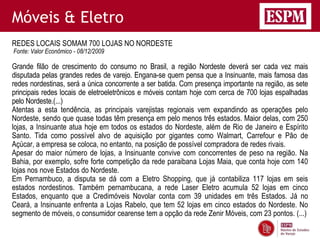 Móveis & Eletro
REDES LOCAIS SOMAM 700 LOJAS NO NORDESTE
Fonte: Valor Econômico - 08/12/2009

Grande filão de crescimento do consumo no Brasil, a região Nordeste deverá ser cada vez mais
disputada pelas grandes redes de varejo. Engana-se quem pensa que a Insinuante, mais famosa das
redes nordestinas, será a única concorrente a ser batida. Com presença importante na região, as sete
principais redes locais de eletroeletrônicos e móveis contam hoje com cerca de 700 lojas espalhadas
pelo Nordeste.(...)
Atentas a esta tendência, as principais varejistas regionais vem expandindo as operações pelo
Nordeste, sendo que quase todas têm presença em pelo menos três estados. Maior delas, com 250
lojas, a Insinuante atua hoje em todos os estados do Nordeste, além de Rio de Janeiro e Espírito
Santo. Tida como possível alvo de aquisição por gigantes como Walmart, Carrefour e Pão de
Açúcar, a empresa se coloca, no entanto, na posição de possível compradora de redes rivais.
Apesar do maior número de lojas, a Insinuante convive com concorrentes de peso na região. Na
Bahia, por exemplo, sofre forte competição da rede paraibana Lojas Maia, que conta hoje com 140
lojas nos nove Estados do Nordeste.
Em Pernambuco, a disputa se dá com a Eletro Shopping, que já contabiliza 117 lojas em seis
estados nordestinos. Também pernambucana, a rede Laser Eletro acumula 52 lojas em cinco
Estados, enquanto que a Credimóveis Novolar conta com 39 unidades em três Estados. Já no
Ceará, a Insinuante enfrenta a Lojas Rabelo, que tem 52 lojas em cinco estados do Nordeste. No
segmento de móveis, o consumidor cearense tem a opção da rede Zenir Móveis, com 23 pontos. (...)
 