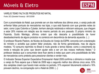 Móveis & Eletro
VAREJO TEME FALTA DE PRODUTOS NO NATAL
Fonte: DCI (Danielle Fonseca) - 08/12/2009


Com a proximidade do Natal, que promete ser um dos melhores dos últimos anos, o varejo pode até
enfrentar faltas pontuais de mercadorias nas lojas, o que está fazendo com que grandes redes do
setor, como Lojas Colombo e Cybelar, tenham atenção redobrada e reforcem estoques, que chegam
a estar 20% maiores em relação aos do mesmo período do ano passado. O próprio ministro da
Fazenda, Guido Mantega, afirmou ontem que não descarta a possibilidade de haver
desabastecimento de alguns produtos no comércio em decorrência da demanda aquecida. (...)
O professor Ricardo Pastore, do Núcleo de Estudos do Varejo da ESPM, concorda com a declaração
do ministro e acredita que podem faltar produtos, não de forma generalizada, mas de alguns
modelos. "O consumo reprimido no Brasil é muito grande e temos fatores -como o crescimento da
renda e redução de juros- que devem ajudar este a ser um dos nossos melhores Natais." O
professor destaca que o consumidor deve ficar atento à redes que usem uma possibilidade de falta
de mercadorias como pretexto para pressionar clientes e vender mais.
O Indicador Serasa Experian Expectativa Empresarial -Natal 2009 confirma o otimismo e mostra que
o varejo do País espera que o Natal de 2009 seja o segundo melhor dos últimos cinco anos. 53%
dos varejistas creem que haverá mais vendas no período, 31% esperam faturamento estável e 16%
preveem declínio, na comparação com o Natal de 2008. (...)
 