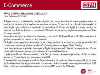 E-Commerce
APPLE COMPRA SERVIÇO DE MÚSICA LALA
Fonte: Da Reuters - 07/12/2009

A Apple comprou o serviço de canções digitais Lala, numa tentativa da maior varejista online de
músicas de explorar novos modelos de venda de músicas. Os termos do acordo não foram revelados
pela Apple, que confirmou a aquisição na sexta-feira. O iTunes da Apple é o maior serviço de
músicas nos Estados Unidos, com mais de 70% de todas as vendas digitais de canções e é o líder
do varejo musical.
Mas novos serviços de música via streaming como os do MySpace Music e Spotify começaram a
ganhar os amantes da música no ano passado.
"A Apple compra pequenas empresas de tecnologia de tempos em tempos, e nós geralmente não
comentamos nossos propósitos ou planos", disse o porta-voz da Apple Steve Dowling.
Uma fonte próxima à questão disse que a Apple está procurando formas de expandir seu iTunes
para ir além de ser um serviço predominante de download de músicas.
(...) A loja do iTunes oferece mais de 11 milhões de músicas. A empresa já vendeu bilhões de faixas
através do iTunes desde seu lançamento em 2003.
O serviço Lala permite que o usuários façam streaming de qualquer faixa em seu catálogo de mais
de 8 milhões de músicas gratuitamente por uma vez, e depois vende streamings ilimitados por 0,10
dólar por faixa e downloads de arquivos no formato MP3 a partir de 0,79 dólar.
 