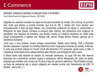 E-Commerce
RENNER, MARISA E HERING AVANÇAM PARA A INTERNET
Fonte: Brasil Economico (Regiane de Oliveira) - 09/12/2009


Gigantes do vestuário investem em lojas on-line para aumentar as vendas. Só a Hering, no primeiro
ano, mais que dobrou a receita prevista, que era de R$ 1 milhão Um novo cenário vem
impressionando a rede de lojas Marisa: seu consumidor tradicional da classe C, acostumado a
freqüentar as lojas físicas, começou a comprar pela internet. Isto representa uma mudança de
paradigma nos negócios da empresa, que decidiu investir no comércio eletrônico em 2000, para
atingir principalmente o público das classes A/B, afirma Thiago Barros Pereira, gerente de e-
commerce da Marisa.
Junto com o novo público, vieram antigos concorrentes. Redes como Hering, TNG e Richards
também passaram a apostar no comércio eletrônico como canal para aumentar as vendas. A Renner
é outra que promete estrear no mundo virtual até dezembro. Por enquanto, assim como a C&A, a
varejista já comercializa seus vales-presentes pela internet, com entrega em todo o país.
O Brasil ainda está distante do cenário do mercado americano, no qual 109 das 500 maiores
empresas de e-commerce vendem roupas e acessórios, afirma Alessandra Gil, sócio da Ikeda,
empresa que trabalha com serviço de TI para a área de comércio eletrônico. "Nos Estados Unidos,
as lojas de vestuários são a quarta categoria em vendas on-line com faturamento de US$ 13
bilhões", afirma Gil. (...)
 