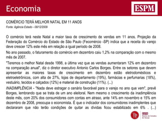Economia
COMÉRCIO TERÁ MELHOR NATAL EM 11 ANOS
Fonte: Agência Estado - 08/12/2009


O comércio terá neste Natal a maior taxa de crescimento de vendas em 11 anos. Projeção da
Federação do Comércio do Estado de São Paulo (Fecomércio -SP) indica que a receita do varejo
deve crescer 12% este mês em relação a igual período de 2008.
No ano passado, o faturamento do comércio em dezembro caiu 1,2% na comparação com o mesmo
mês de 2007.
"Teremos o melhor Natal desde 1998, a última vez que as vendas aumentaram 12% em dezembro
na comparação anual", diz o diretor executivo Antonio Carlos Borges. Entre os setores que devem
apresentar as maiores taxas de crescimento em dezembro estão eletrodomésticos e
eletroeletrônicos, com alta de 27%, lojas de departamento (19%), farmácias e perfumarias (18%),
vestuário, tecidos e calçados (12%) e material de construção (11%). (...)
INADIMPLÊNCIA - "Nada deve estragar o cenário favorável para o varejo no ano que vem", prevê
Borges, lembrando que se trata de um ano eleitoral. Nem mesmo o crescimento da inadimplência
deste mês, com 20% dos consumidores com contas em atraso, ante 14% em novembro e 15% em
dezembro de 2008, preocupa o economista. É que o indicador dos consumidores inadimplentes que
declararam que não terão condições de quitar as dívidas ficou estabilizado em 6% . (...)
 