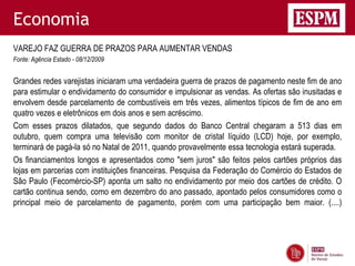 Economia
VAREJO FAZ GUERRA DE PRAZOS PARA AUMENTAR VENDAS
Fonte: Agência Estado - 08/12/2009


Grandes redes varejistas iniciaram uma verdadeira guerra de prazos de pagamento neste fim de ano
para estimular o endividamento do consumidor e impulsionar as vendas. As ofertas são inusitadas e
envolvem desde parcelamento de combustíveis em três vezes, alimentos típicos de fim de ano em
quatro vezes e eletrônicos em dois anos e sem acréscimo.
Com esses prazos dilatados, que segundo dados do Banco Central chegaram a 513 dias em
outubro, quem compra uma televisão com monitor de cristal líquido (LCD) hoje, por exemplo,
terminará de pagá-la só no Natal de 2011, quando provavelmente essa tecnologia estará superada.
Os financiamentos longos e apresentados como "sem juros" são feitos pelos cartões próprios das
lojas em parcerias com instituições financeiras. Pesquisa da Federação do Comércio do Estados de
São Paulo (Fecomércio-SP) aponta um salto no endividamento por meio dos cartões de crédito. O
cartão continua sendo, como em dezembro do ano passado, apontado pelos consumidores como o
principal meio de parcelamento de pagamento, porém com uma participação bem maior. (....)
 