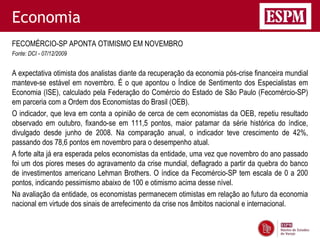 Economia
FECOMÉRCIO-SP APONTA OTIMISMO EM NOVEMBRO
Fonte: DCI - 07/12/2009


A expectativa otimista dos analistas diante da recuperação da economia pós-crise financeira mundial
manteve-se estável em novembro. É o que apontou o Índice de Sentimento dos Especialistas em
Economia (ISE), calculado pela Federação do Comércio do Estado de São Paulo (Fecomércio-SP)
em parceria com a Ordem dos Economistas do Brasil (OEB).
O indicador, que leva em conta a opinião de cerca de cem economistas da OEB, repetiu resultado
observado em outubro, fixando-se em 111,5 pontos, maior patamar da série histórica do índice,
divulgado desde junho de 2008. Na comparação anual, o indicador teve crescimento de 42%,
passando dos 78,6 pontos em novembro para o desempenho atual.
A forte alta já era esperada pelos economistas da entidade, uma vez que novembro do ano passado
foi um dos piores meses do agravamento da crise mundial, deflagrado a partir da quebra do banco
de investimentos americano Lehman Brothers. O índice da Fecomércio-SP tem escala de 0 a 200
pontos, indicando pessimismo abaixo de 100 e otimismo acima desse nível.
Na avaliação da entidade, os economistas permanecem otimistas em relação ao futuro da economia
nacional em virtude dos sinais de arrefecimento da crise nos âmbitos nacional e internacional.
 