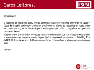 Caros Leitores,

Caros Leitores,

A audiência do nosso blog bateu recorde durante a divulgação do acordo entre Pão de Açúcar e
Casas Bahia assim como houve um grande crescimento no número de seguidores em nosso twitter.
Isso demonstra o grau de interesse que o evento gerou pelo vulto do negócio e pelo peso das
marcas envolvidas.
Pudemos assim prestar boas informações à comunidade de varejo que nos acompanha diariamente
e, procurando trazer sempre novidades, fiquem ligados no que será apresentado no Retail Big Show
da NRF 2010 em Nova York. Publicaremos novidades, fotos de lojas e artigos para atualização de
todos

Abraços,
 