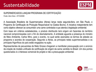 Sustentabilidade
SUPERMERCADOS LANÇAM PROGRAMA DE CERTIFICAÇÃO
Fonte: Zero Hora - 07/12/2009


A Associação Brasileira de Supermercados (Abras) lança nesta segunda-feira, em São Paulo, o
Programa de Certificação de Produção Responsável na Cadeia Bovina. A iniciativa independente tem
como objetivo oferecer ao consumidor uma carne controlada e que atenda à legislação ambiental.
Com base em critérios estabelecidos, o produto distribuído terá origem em fazendas do território
nacional compromissadas com o fim do desmatamento. A entidade aguarda a presença do ministro
do Meio Ambiente, Carlos Minc, para o evento, no qual serão assinados os termos de adesão ao
programa e acordos de cooperação. Segundo a Abras, as principais redes supermercadistas e os
principais frigoríficos do país estão engajados na ação.
Representantes de pecuaristas de Mato Grosso chegaram a manifestar preocupação com o anúncio
da criação de modelo unificado de certificação de origem da carne vendida no Brasil. Um dos pontos
questionados é o interesse comercial do projeto e não a preocupação ambiental.
 