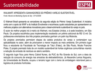 Sustentabilidade
WALMART APRESENTA GANHADORES DO PRÊMIO VAREJO SUSTENTÁVEL
Fonte: Mundo do Marketing (Sylvia de Sá) - 07/12/2009


O Walmart Brasil apresenta os vencedores da segunda edição do Prêmio Varejo Sustentável. A iniciativa
conta com o apoio da WWF e do Instituto Envolverde e reconheceu quatro estudantes por apresentarem os
melhores projetos com alternativas inovadoras para o desenvolvimento sustentável do varejo no país.
O autor do melhor projeto irá à matriz do Walmart, nos Estados Unidos, e à sede brasileira, em São
Paulo. Os projetos escolhidos para implementação receberão um prêmio adicional de R$ 12 mil. Os
professores-orientadores dos três projetos premiados ganham um palm top Motorola.
Os projetos premiados permeiam etapas da cadeia produtiva do varejo e contemplam sua
aplicabilidade no setor, além de priorizarem o menor impacto ao meio ambiente. Em primeiro lugar
ficou a estudante da Faculdade de Tecnologia de Tatuí (Fatec), de São Paulo, Nicole Francine
Poles. O projeto premiado trata de um modelo sustentável de hortas orgânicas comunitárias visando
a redução da emissão de resíduos ao aterro sanitário.
O segundo lugar ficou para Henry Cabral Nunes, da PUC do Rio Grande do Sul, com a ideia de
redução do consumo de energia nas amostras de eletroeletrônicos. Já Alexandre Lemos Nogueira,
da Universidade de Brasília, ocupou o terceiro lugar com o tema de embalagem retornável para a
logística de produtos hortícolas.
 
