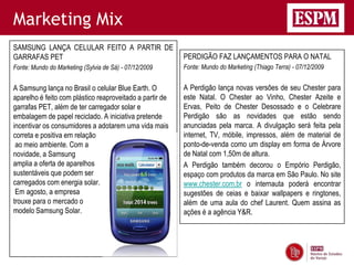 Marketing Mix
SAMSUNG LANÇA CELULAR FEITO A PARTIR DE
GARRAFAS PET                                              PERDIGÃO FAZ LANÇAMENTOS PARA O NATAL
Fonte: Mundo do Marketing (Sylvia de Sá) - 07/12/2009     Fonte: Mundo do Marketing (Thiago Terra) - 07/12/2009


A Samsung lança no Brasil o celular Blue Earth. O         A Perdigão lança novas versões de seu Chester para
aparelho é feito com plástico reaproveitado a partir de   este Natal. O Chester ao Vinho, Chester Azeite e
garrafas PET, além de ter carregador solar e              Ervas, Peito de Chester Desossado e o Celebrare
embalagem de papel reciclado. A iniciativa pretende       Perdigão são as novidades que estão sendo
incentivar os consumidores a adotarem uma vida mais       anunciadas pela marca. A divulgação será feita pela
correta e positiva em relação                             internet, TV, móbile, impressos, além de material de
 ao meio ambiente. Com a                                  ponto-de-venda como um display em forma de Árvore
novidade, a Samsung                                       de Natal com 1,50m de altura.
amplia a oferta de aparelhos                              A Perdigão também decorou o Empório Perdigão,
sustentáveis que podem ser                                espaço com produtos da marca em São Paulo. No site
carregados com energia solar.                             www.chester.com.br o internauta poderá encontrar
 Em agosto, a empresa                                     sugestões de ceias e baixar wallpapers e ringtones,
trouxe para o mercado o                                   além de uma aula do chef Laurent. Quem assina as
modelo Samsung Solar.                                     ações é a agência Y&R.
 