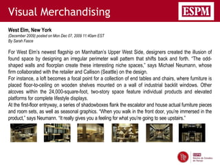 Visual Merchandising
West Elm, New York
(December 2009) posted on Mon Dec 07, 2009 11:40am EST
By Sarah Fasce

For West Elm’s newest flagship on Manhattan’s Upper West Side, designers created the illusion of
found space by designing an irregular perimeter wall pattern that shifts back and forth. “The odd-
shaped walls and floorplan create these interesting niche spaces,” says Michael Neumann, whose
firm collaborated with the retailer and Callison (Seattle) on the design.
For instance, a loft becomes a focal point for a collection of end tables and chairs, where furniture is
placed floor-to-ceiling on wooden shelves mounted on a wall of industrial backlit windows. Other
alcoves within the 24,000-square-foot, two-story space feature individual products and elevated
platforms for complete lifestyle displays.
At the first-floor entryway, a series of shadowboxes flank the escalator and house actual furniture pieces
and room sets, as well as seasonal graphics. “When you walk in the front door, you’re immersed in the
product,” says Neumann. “It really gives you a feeling for what you’re going to see upstairs.”
 