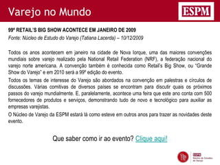 Varejo no Mundo
99º RETAIL’S BIG SHOW ACONTECE EM JANEIRO DE 2009
Fonte: Núcleo de Estudo do Varejo (Tatiana Lacerda) – 10/12/2009

Todos os anos acontecem em janeiro na cidade de Nova Iorque, uma das maiores convenções
mundiais sobre varejo realizado pela National Retail Federation (NRF), a federação nacional do
varejo norte americana. A convenção também é conhecida como Retail’s Big Show, ou “Grande
Show do Varejo” e em 2010 será a 99º edição do evento.
Todos os temas de interesse do Varejo são abordados na convenção em palestras e círculos de
discussões. Várias comitivas de diversos países se encontram para discutir quais os próximos
passos do varejo mundialmente. E, paralelamente, acontece uma feira que este ano conta com 500
fornecedores de produtos e serviços, demonstrando tudo de novo e tecnológico para auxiliar as
empresas varejistas.
O Núcleo de Varejo da ESPM estará lá como esteve em outros anos para trazer as novidades deste
evento.


                     Que saber como ir ao evento? Clique aqui!
 