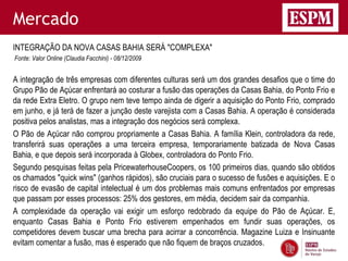 Mercado
INTEGRAÇÃO DA NOVA CASAS BAHIA SERÁ "COMPLEXA"
Fonte: Valor Online (Claudia Facchini) - 08/12/2009


A integração de três empresas com diferentes culturas será um dos grandes desafios que o time do
Grupo Pão de Açúcar enfrentará ao costurar a fusão das operações da Casas Bahia, do Ponto Frio e
da rede Extra Eletro. O grupo nem teve tempo ainda de digerir a aquisição do Ponto Frio, comprado
em junho, e já terá de fazer a junção deste varejista com a Casas Bahia. A operação é considerada
positiva pelos analistas, mas a integração dos negócios será complexa.
O Pão de Açúcar não comprou propriamente a Casas Bahia. A família Klein, controladora da rede,
transferirá suas operações a uma terceira empresa, temporariamente batizada de Nova Casas
Bahia, e que depois será incorporada à Globex, controladora do Ponto Frio.
Segundo pesquisas feitas pela PricewaterhouseCoopers, os 100 primeiros dias, quando são obtidos
os chamados "quick wins" (ganhos rápidos), são cruciais para o sucesso de fusões e aquisições. E o
risco de evasão de capital intelectual é um dos problemas mais comuns enfrentados por empresas
que passam por esses processos: 25% dos gestores, em média, decidem sair da companhia.
A complexidade da operação vai exigir um esforço redobrado da equipe do Pão de Açúcar. E,
enquanto Casas Bahia e Ponto Frio estiverem empenhados em fundir suas operações, os
competidores devem buscar uma brecha para acirrar a concorrência. Magazine Luiza e Insinuante
evitam comentar a fusão, mas é esperado que não fiquem de braços cruzados.
 