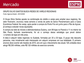 Mercado
GRUPO SILVIO SANTOS BUSCA REDES DE VAREJO REGIONAIS
Fonte: Agencia Estado - 05/12/2009


O Grupo Silvio Santos aposta na combinação de crédito e varejo para ampliar seus negócios. No
setor financeiro, anunciou nesta semana a venda de parte do banco Panamericano para a Caixa
Econômica Federal. No varejo, após perder a compra do Ponto Frio em junho para o Pão de Açúcar,
já começa a estudar novas aquisições.
A compra da rede de móveis e eletrodomésticos Dudony, com 99 lojas no Paraná e 11 no interior de
São Paulo, fechada recentemente, foi só o começo dessa estratégia que prevê dobrar
 o número de lojas em três anos.
A ideia é adquirir redes regionais no Sudeste, formadas por 25 a 30 lojas. O grupo não descarta
parcerias, mas inicialmente está interessado em adquirir empresas em sua totalidade. O primeiro
anúncio deve ocorrer até meados de 2010, ano em que o faturamento das atuais 126 unidades deve
atingir R$ 250 milhões, ante R$ 120 milhões do exercício corrente.
 