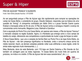 Super & Hiper
PÃO DE AÇÚCAR "TRANCA" O SUDESTE
Fonte: Valor Online (Claudia Facchini) - 07/12/2009


Ao ser perguntado porque o Pão de Açúcar agiu tão rapidamente para comprar as operações de
varejo da Casas Bahia, o presidente do grupo, Claudio Galeazzi, respondeu que se tratava de uma
questão de "timing". A companhia controlada por Abilio Diniz e o grupo francês Casino queria
finalizar a transação antes do fim do ano. O Pão de Açúcar correu e conseguiu impedir o avanço de
concorrentes como Insinuante, Magazine Luiza, Walmart e Carrefour.
Com a aquisição do Ponto Frio e da Casas Bahia, em apenas seis meses, o Pão de Açúcar "trancou"
o mercado varejista na região Sudeste. Agora, é o Nordeste que emerge como o novo campo de
batalha do varejo, oferecendo aos competidores a oportunidade de mudar o jogo de forças no setor.
A Nova Casas Bahia - que une a varejista da família Klein ao Ponto Frio e às lojas Extra Eletro, do
Pão de Açúcar - não tem presença significativa no Nordeste, onde o consumo cresce acima da
média nacional. Assim, as demais varejistas poderão voltar suas artilharias a essa região, onde há
ainda redes regionais muito interessantes. (...)
Nilso Berlanda, dono da rede Berlanda, com 119 lojas em Santa Catarina e Rio Grande do Sul,
também vê vantagem para as redes regionais. "A Casas Bahia era muito forte em queima de
produtos, na mídia e no crédito. O Pão de Açúcar não tem essa característica", diz. (...)
 