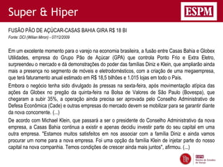 Super & Hiper
FUSÃO PÃO DE AÇÚCAR-CASAS BAHIA GIRA R$ 18 BI
Fonte: DCI (Wilian Miron) - 07/12/2009


Em um excelente momento para o varejo na economia brasileira, a fusão entre Casas Bahia e Globex
Utilidades, empresa do Grupo Pão de Açúcar (GPA) que controla Ponto Frio e Extra Eletro,
surpreendeu o mercado e dá demonstrações do poder das famílias Diniz e Klein, que ampliarão ainda
mais a presença no segmento de móveis e eletrodomésticos, com a criação de uma megaempresa,
que terá faturamento anual estimado em R$ 18,5 bilhões e 1.015 lojas em todo o País.
Embora o negócio tenha sido divulgado às pressas na sexta-feira, após movimentação atípica das
ações da Globex no pregão da quinta-feira na Bolsa de Valores de São Paulo (Bovespa), que
chegaram a subir 35%, a operação ainda precisa ser aprovada pelo Conselho Administrativo de
Defesa Econômica (Cade) e outras empresas do mercado devem se mobilizar para se garantir diante
da nova concorrente. (...)
De acordo com Michael Klein, que passará a ser o presidente do Conselho Administrativo da nova
empresa, a Casas Bahia continua a existir e apenas decidiu investir parte do seu capital em uma
outra empresa. "Estamos muitos satisfeitos em nos associar com a família Diniz e ainda vamos
procurar um nome para a nova empresa. Foi uma opção da família Klein de injetar parte do nosso
capital na nova companhia. Temos condições de crescer ainda mais juntos", afirmou. (...)
 