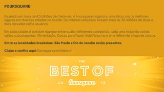 FOURSQUARE
Baseado em mais de 4,5 bilhões de check-ins, o Foursquare organizou uma lista com os melhores
lugares em diversas cidades do mundo. Os critérios utilizados incluem mais de 30 milhões de dicas e
likes deixadas pelos usuários.

Em cada cidade, é possível navegar entre quatro diferentes categorias, cada uma incluindo outras
várias subcategorias: Alimentação; Coisas para Fazer; Vida Noturna; e uma referente a lugares típicos.

Entre as localidades brasileiras, São Paulo e Rio de Janeiro estão presentes. 

Clique e conﬁra aqui: foursquare.com/bestof

 