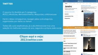 TWITTER

O resumo foi dividido em 5 categorias: 
#2013, #notícias, #entretenimento, #esportes, e #showcase. 

Dentro delas conseguimos navegar pelas subcategorias,
organizadas por datas ou temas.
Todas são auto-explicativas, já a aba #showcase traz uma
seleção do melhores tweets do ano, segundo a própria rede social.

Clique aqui e veja: 
2013.twitter.com

 