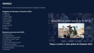 GOOGLE
Retrospectiva do ano pelas pesquisas do Google no Brasil:
Pesquisas de destaque no Brasil em 2013:
1. BBB 13
2. Telexfree
3. Salve Jorge
4. Enem 2013
5. MC Daleste
6. A Fazenda
7. Pronatec
8. Amor à Vida
9. PEC 37
10. BBom

Momentos que marcaram 2013:
1. Rock in Rio
2. Carnaval 2013
3. Tragédia de Santa Maria
4. Escolha do Novo Papa
5. Oscar 2013
6. Concursos Públicos 2013
7. Meteoro na Rússia
8. Jornada Mundial da Juventude
9. Manifestações
10. Páscoa

Clique e conﬁra o vídeo global do Zeitgeist 2013.

 