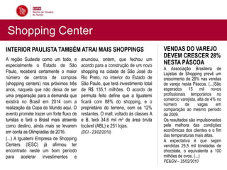 Shopping Center
INTERIOR PAULISTA TAMBÉM ATRAI MAIS SHOPPINGS                                       VENDAS DO VAREJO
                                                                                    DEVEM CRESCER 28%
A região Sudeste como um todo, e          anunciou, ontem, que fechou um
especialmente o Estado de São             acordo para a construção de um novo
                                                                                    NESTA PÁSCOA
                                                                                    A Associação Brasileira de
Paulo, receberá certamente o maior        shopping na cidade de São José do         Lojistas de Shopping prevê um
número de centros de compras              Rio Preto, no interior do Estado de       crescimento de 28% nas vendas
(shopping centers) nos próximos três      São Paulo, que terá investimento total    de varejo nesta Páscoa. (...)São
anos, naquela que não deixa de ser        de R$ 135,1 milhões. O acordo de          esperados 15 mil novos
uma preparação para a demanda que         permuta feito define que a Iguatemi       profissionais temporários no
                                                                                    comércio varejista, alta de 4% no
existirá no Brasil em 2014 com a          ficará com 88% do shopping, e o
                                                                                    número       de     vagas     em
realização da Copa do Mundo aqui. O       proprietário do terreno, com os 12%       comparação ao mesmo período
evento promete trazer um forte fluxo de   restantes. O mall, voltado às classes A   de 2009.
turistas e fará o Brasil mais atraente    e B, terá 34,6 mil m² de área bruta       Os resultados são impulsionados
como destino, ainda mais se levarem       locável (ABL) e 251 lojas.                pela melhora das condições
em conta as Olimpíadas de 2016.           (DCI - 23/02/2010)                        econômicas dos clientes e o fim
                                                                                    das temperaturas mais altas.
(...) A Iguatemi Empresa de Shopping                                                A expectativa é que sejam
Centers (IESC) já afirmou ter                                                       vendidas 25,5 mil toneladas de
encontrado neste um bom período                                                     chocolate, o equivalente a 100
para acelerar investimentos e                                                       milhões de ovos. (...)
                                                                                    PE&GN – 25/02/2010
 