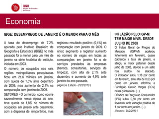 Economia
IBGE: DESEMPREGO DE JANEIRO É O MENOR PARA O MÊS                                    INFLAÇÃO PELO IGP-M
                                                                                    TEM MAIOR NÍVEL DESDE
A taxa de desemprego de 7,2%               registrou resultado positivo (0,4%) na   JULHO DE 2008
apurada pelo Instituto Brasileiro de       comparação com janeiro de 2009. O        O Índice Geral de Preços do
Geografia e Estatística (IBGE) no mês      único segmento a registrar aumento       Mercado       (IGP-M)        acelerou
passado foi a menor para um mês de         no número de vagas em todas as           fortemente em fevereiro, quase
janeiro na série histórica do instituto,   comparações em janeiro foi o de          dobrando a taxa de janeiro, e
iniciada em 2003.                          serviços prestados às empresas           atingiu o maior patamar desde
O número de ocupados nas seis              (bancos, consultorias, serviços de       julho de 2008, devido a um salto
                                           limpeza), com alta de 2,1% ante          nos      custos      no      atacado.
regiões metropolitanas pesquisadas
                                           dezembro e aumento de 4,9% ante          O indicador subiu 1,18 por cento
ficou em 21,6 milhões em janeiro,
                                                                                    em fevereiro, ante alta de 0,63 por
com queda de 1,0% ante dezembro            janeiro do ano passado.
                                                                                    cento em janeiro, informou a
de 2009, mas aumento de 2,1% na            (Agência Estado - 25/2/2010 )
                                                                                    Fundação Getúlio Vargas (FGV)
comparação com janeiro de 2009.                                                     nesta quinta-feira. (...)
SETORES - O comércio, como ocorre                                                   O Índice de Preços ao Consumidor
sazonalmente nessa época do ano,                                                    (IPC) subiu 0,88 por cento em
teve queda de 1,8% no número de                                                     fevereiro, ante variação positiva de
ocupados em janeiro ante dezembro,                                                  1 por cento em janeiro. (...)
com a dispensa de temporários, mas                                                  (Reuters - 25/2/2010 )
 