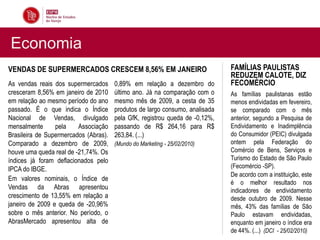 Economia
VENDAS DE SUPERMERCADOS CRESCEM 8,56% EM JANEIRO                              FAMÍLIAS PAULISTAS
                                                                              REDUZEM CALOTE, DIZ
As vendas reais dos supermercados      0,89% em relação a dezembro do         FECOMÉRCIO
cresceram 8,56% em janeiro de 2010     último ano. Já na comparação com o     As famílias paulistanas estão
em relação ao mesmo período do ano     mesmo mês de 2009, a cesta de 35       menos endividadas em fevereiro,
passado. É o que indica o Índice       produtos de largo consumo, analisada   se comparado com o mês
Nacional de Vendas, divulgado          pela GfK, registrou queda de -0,12%,   anterior, segundo a Pesquisa de
mensalmente      pela    Associação    passando de R$ 264,16 para R$          Endividamento e Inadimplência
Brasileira de Supermercados (Abras).   263,84. (...)                          do Consumidor (PEIC) divulgada
Comparado a dezembro de 2009,          (Mundo do Marketing - 25/02/2010)      ontem pela Federação do
houve uma queda real de -21,74%. Os                                           Comércio de Bens, Serviços e
índices já foram deflacionados pelo                                           Turismo do Estado de São Paulo
IPCA do IBGE.                                                                 (Fecomércio -SP).
                                                                              De acordo com a instituição, este
Em valores nominais, o Índice de
                                                                              é o melhor resultado nos
Vendas da Abras apresentou                                                    indicadores de endividamento
crescimento de 13,55% em relação a                                            desde outubro de 2009. Nesse
janeiro de 2009 e queda de -20,96%                                            mês, 43% das famílias de São
sobre o mês anterior. No período, o                                           Paulo estavam endividadas,
AbrasMercado apresentou alta de                                               enquanto em janeiro o índice era
                                                                              de 44%. (...) (DCI - 25/02/2010)
 
